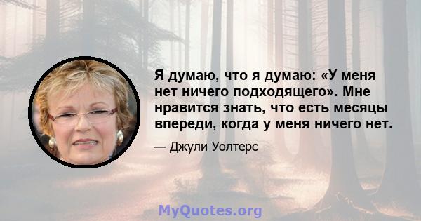 Я думаю, что я думаю: «У меня нет ничего подходящего». Мне нравится знать, что есть месяцы впереди, когда у меня ничего нет.