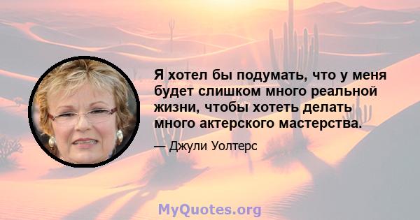 Я хотел бы подумать, что у меня будет слишком много реальной жизни, чтобы хотеть делать много актерского мастерства.