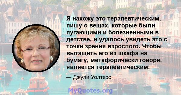 Я нахожу это терапевтическим, пишу о вещах, которые были пугающими и болезненными в детстве, и удалось увидеть это с точки зрения взрослого. Чтобы вытащить его из шкафа на бумагу, метафорически говоря, является