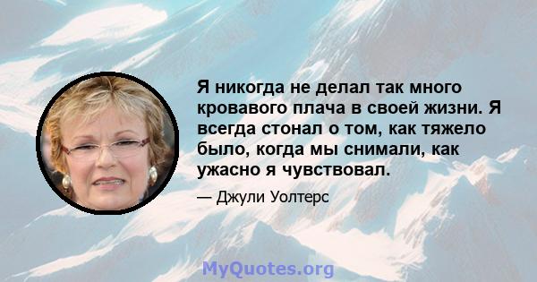 Я никогда не делал так много кровавого плача в своей жизни. Я всегда стонал о том, как тяжело было, когда мы снимали, как ужасно я чувствовал.