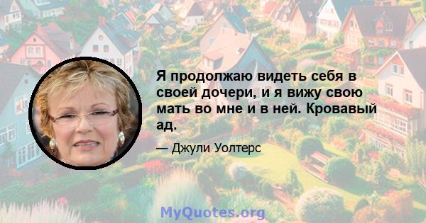 Я продолжаю видеть себя в своей дочери, и я вижу свою мать во мне и в ней. Кровавый ад.