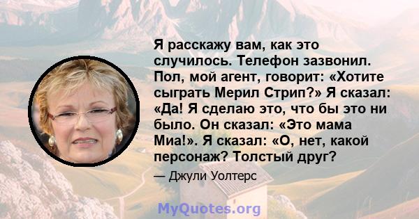 Я расскажу вам, как это случилось. Телефон зазвонил. Пол, мой агент, говорит: «Хотите сыграть Мерил Стрип?» Я сказал: «Да! Я сделаю это, что бы это ни было. Он сказал: «Это мама Миа!». Я сказал: «О, нет, какой персонаж? 