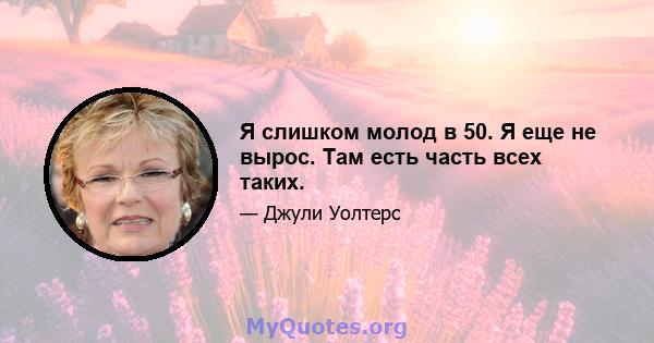 Я слишком молод в 50. Я еще не вырос. Там есть часть всех таких.