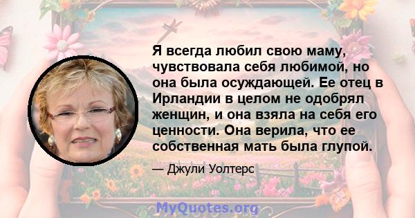 Я всегда любил свою маму, чувствовала себя любимой, но она была осуждающей. Ее отец в Ирландии в целом не одобрял женщин, и она взяла на себя его ценности. Она верила, что ее собственная мать была глупой.