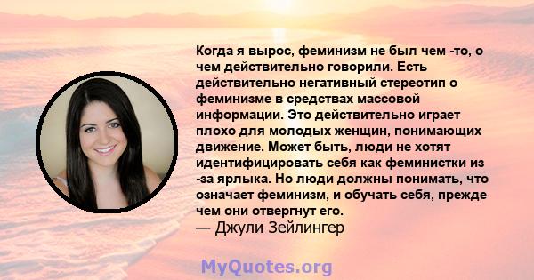 Когда я вырос, феминизм не был чем -то, о чем действительно говорили. Есть действительно негативный стереотип о феминизме в средствах массовой информации. Это действительно играет плохо для молодых женщин, понимающих