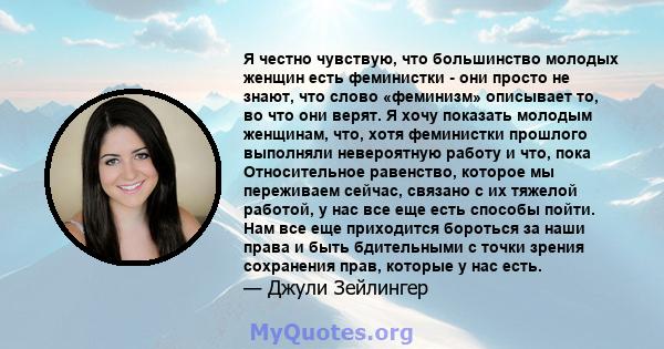 Я честно чувствую, что большинство молодых женщин есть феминистки - они просто не знают, что слово «феминизм» описывает то, во что они верят. Я хочу показать молодым женщинам, что, хотя феминистки прошлого выполняли