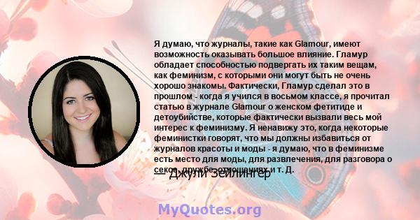 Я думаю, что журналы, такие как Glamour, имеют возможность оказывать большое влияние. Гламур обладает способностью подвергать их таким вещам, как феминизм, с которыми они могут быть не очень хорошо знакомы. Фактически,