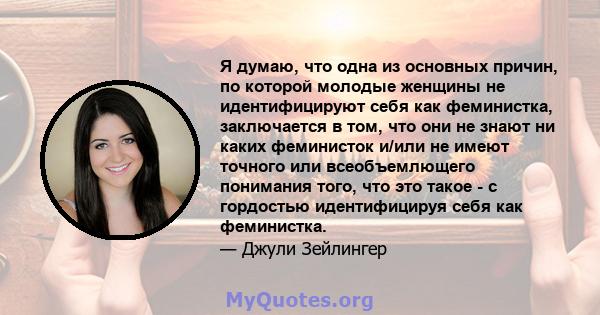 Я думаю, что одна из основных причин, по которой молодые женщины не идентифицируют себя как феминистка, заключается в том, что они не знают ни каких феминисток и/или не имеют точного или всеобъемлющего понимания того,