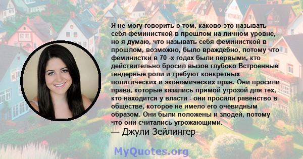 Я не могу говорить о том, каково это называть себя феминисткой в ​​прошлом на личном уровне, но я думаю, что называть себя феминисткой в ​​прошлом, возможно, было враждебно, потому что феминистки в 70 -х годах были