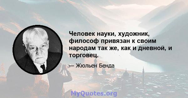 Человек науки, художник, философ привязан к своим народам так же, как и дневной, и торговец.