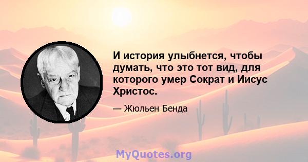 И история улыбнется, чтобы думать, что это тот вид, для которого умер Сократ и Иисус Христос.