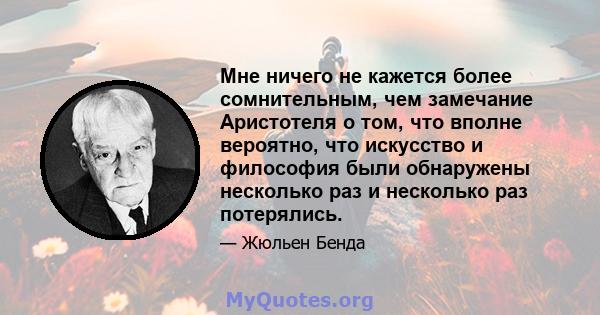 Мне ничего не кажется более сомнительным, чем замечание Аристотеля о том, что вполне вероятно, что искусство и философия были обнаружены несколько раз и несколько раз потерялись.