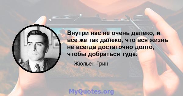 Внутри нас не очень далеко, и все же так далеко, что вся жизнь не всегда достаточно долго, чтобы добраться туда.