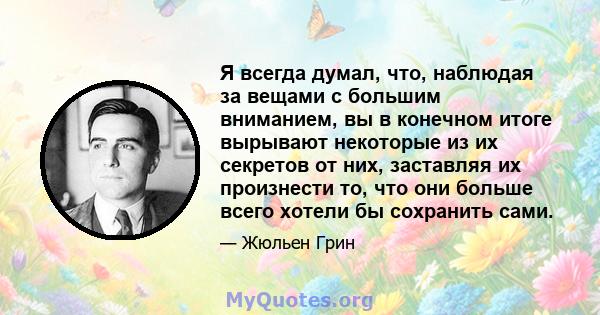 Я всегда думал, что, наблюдая за вещами с большим вниманием, вы в конечном итоге вырывают некоторые из их секретов от них, заставляя их произнести то, что они больше всего хотели бы сохранить сами.