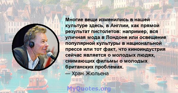 Многие вещи изменились в нашей культуре здесь, в Англии, как прямой результат пистолетов: например, вся уличная мода в Лондоне или освещение популярной культуры в национальной прессе или тот факт, что киноиндустрия