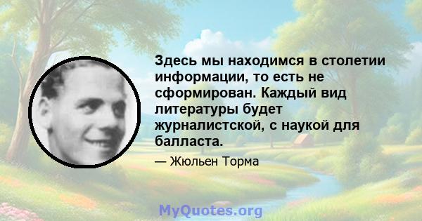 Здесь мы находимся в столетии информации, то есть не сформирован. Каждый вид литературы будет журналистской, с наукой для балласта.