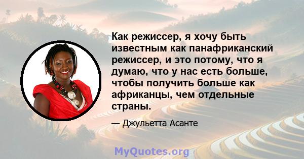 Как режиссер, я хочу быть известным как панафриканский режиссер, и это потому, что я думаю, что у нас есть больше, чтобы получить больше как африканцы, чем отдельные страны.