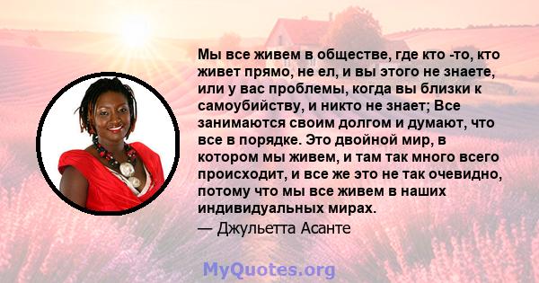 Мы все живем в обществе, где кто -то, кто живет прямо, не ел, и вы этого не знаете, или у вас проблемы, когда вы близки к самоубийству, и никто не знает; Все занимаются своим долгом и думают, что все в порядке. Это