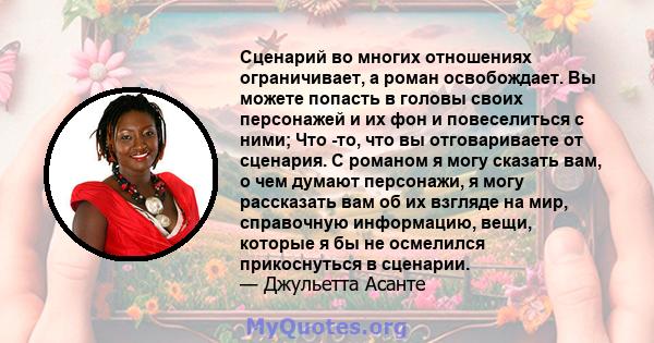 Сценарий во многих отношениях ограничивает, а роман освобождает. Вы можете попасть в головы своих персонажей и их фон и повеселиться с ними; Что -то, что вы отговариваете от сценария. С романом я могу сказать вам, о чем 