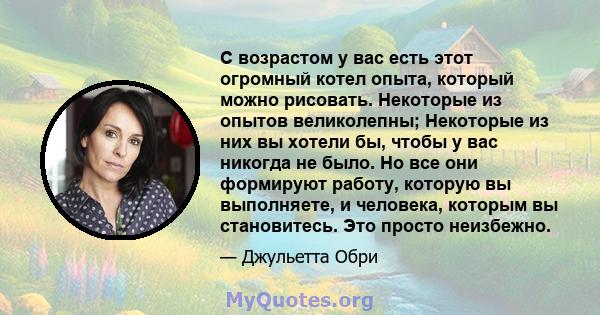 С возрастом у вас есть этот огромный котел опыта, который можно рисовать. Некоторые из опытов великолепны; Некоторые из них вы хотели бы, чтобы у вас никогда не было. Но все они формируют работу, которую вы выполняете,