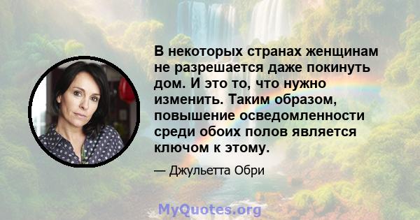 В некоторых странах женщинам не разрешается даже покинуть дом. И это то, что нужно изменить. Таким образом, повышение осведомленности среди обоих полов является ключом к этому.