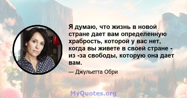 Я думаю, что жизнь в новой стране дает вам определенную храбрость, которой у вас нет, когда вы живете в своей стране - из -за свободы, которую она дает вам.