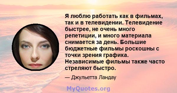 Я люблю работать как в фильмах, так и в телевидении. Телевидение быстрее, не очень много репетиции, и много материала снимается за день. Большие бюджетные фильмы роскошны с точки зрения графика. Независимые фильмы также 