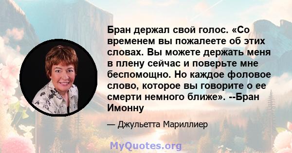 Бран держал свой голос. «Со временем вы пожалеете об этих словах. Вы можете держать меня в плену сейчас и поверьте мне беспомощно. Но каждое фоловое слово, которое вы говорите о ее смерти немного ближе». --Бран Имонну