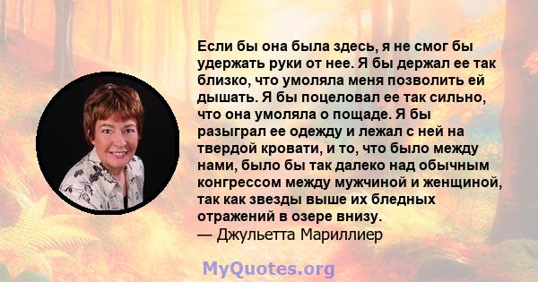 Если бы она была здесь, я не смог бы удержать руки от нее. Я бы держал ее так близко, что умоляла меня позволить ей дышать. Я бы поцеловал ее так сильно, что она умоляла о пощаде. Я бы разыграл ее одежду и лежал с ней