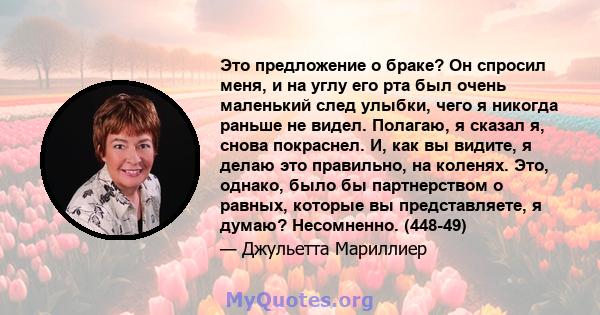 Это предложение о браке? Он спросил меня, и на углу его рта был очень маленький след улыбки, чего я никогда раньше не видел. Полагаю, я сказал я, снова покраснел. И, как вы видите, я делаю это правильно, на коленях.