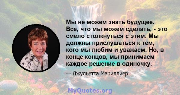 Мы не можем знать будущее. Все, что мы можем сделать, - это смело столкнуться с этим. Мы должны прислушаться к тем, кого мы любим и уважаем. Но, в конце концов, мы принимаем каждое решение в одиночку.