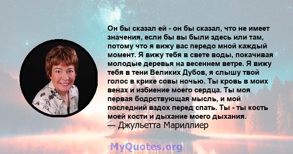 Он бы сказал ей - он бы сказал, что не имеет значения, если бы вы были здесь или там, потому что я вижу вас передо мной каждый момент. Я вижу тебя в свете воды, покачивая молодые деревья на весеннем ветре. Я вижу тебя в 