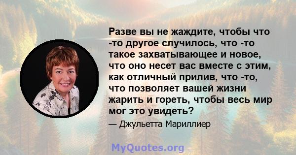 Разве вы не жаждите, чтобы что -то другое случилось, что -то такое захватывающее и новое, что оно несет вас вместе с этим, как отличный прилив, что -то, что позволяет вашей жизни жарить и гореть, чтобы весь мир мог это