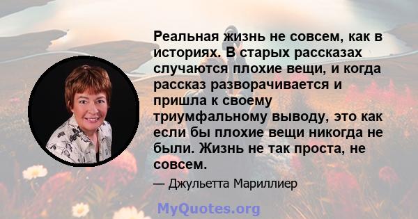 Реальная жизнь не совсем, как в историях. В старых рассказах случаются плохие вещи, и когда рассказ разворачивается и пришла к своему триумфальному выводу, это как если бы плохие вещи никогда не были. Жизнь не так