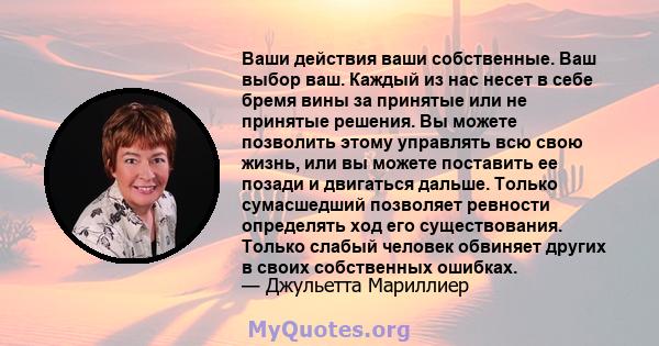 Ваши действия ваши собственные. Ваш выбор ваш. Каждый из нас несет в себе бремя вины за принятые или не принятые решения. Вы можете позволить этому управлять всю свою жизнь, или вы можете поставить ее позади и двигаться 