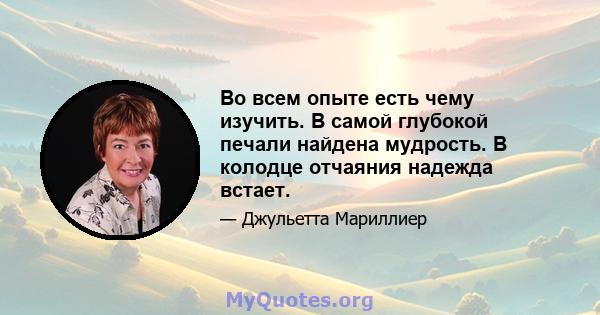 Во всем опыте есть чему изучить. В самой глубокой печали найдена мудрость. В колодце отчаяния надежда встает.