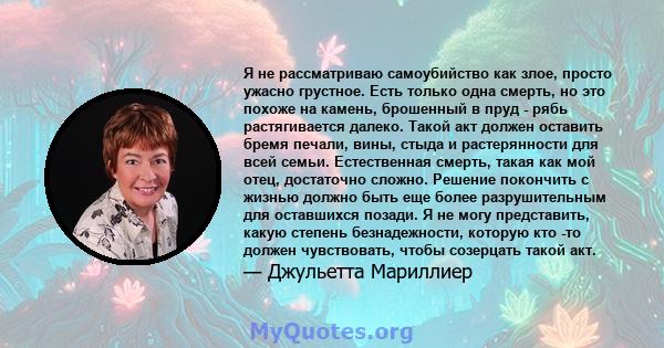 Я не рассматриваю самоубийство как злое, просто ужасно грустное. Есть только одна смерть, но это похоже на камень, брошенный в пруд - рябь растягивается далеко. Такой акт должен оставить бремя печали, вины, стыда и