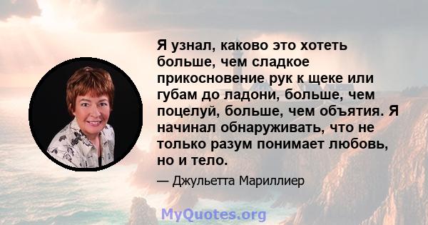 Я узнал, каково это хотеть больше, чем сладкое прикосновение рук к щеке или губам до ладони, больше, чем поцелуй, больше, чем объятия. Я начинал обнаруживать, что не только разум понимает любовь, но и тело.