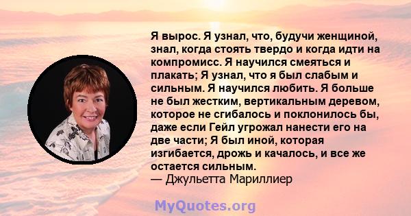 Я вырос. Я узнал, что, будучи женщиной, знал, когда стоять твердо и когда идти на компромисс. Я научился смеяться и плакать; Я узнал, что я был слабым и сильным. Я научился любить. Я больше не был жестким, вертикальным