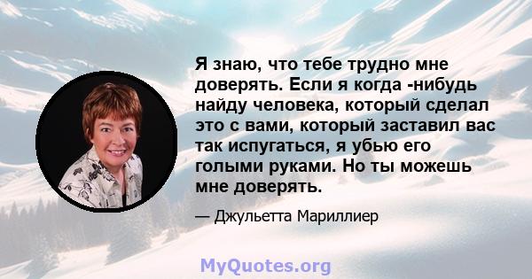 Я знаю, что тебе трудно мне доверять. Если я когда -нибудь найду человека, который сделал это с вами, который заставил вас так испугаться, я убью его голыми руками. Но ты можешь мне доверять.