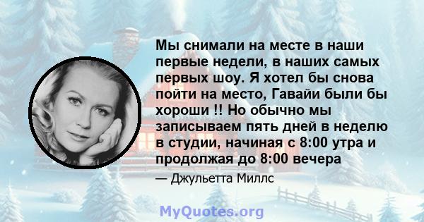 Мы снимали на месте в наши первые недели, в наших самых первых шоу. Я хотел бы снова пойти на место, Гавайи были бы хороши !! Но обычно мы записываем пять дней в неделю в студии, начиная с 8:00 утра и продолжая до 8:00