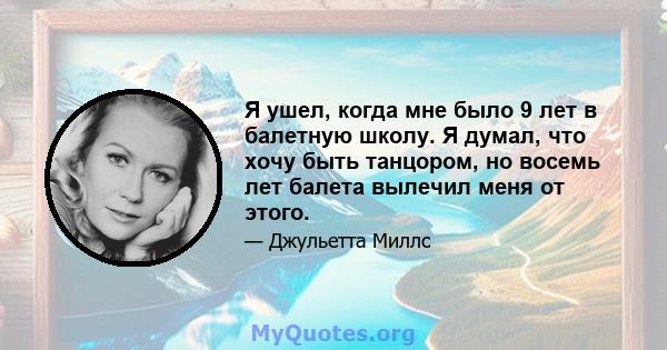 Я ушел, когда мне было 9 лет в балетную школу. Я думал, что хочу быть танцором, но восемь лет балета вылечил меня от этого.