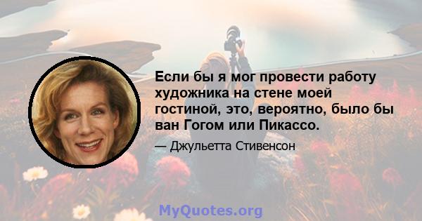 Если бы я мог провести работу художника на стене моей гостиной, это, вероятно, было бы ван Гогом или Пикассо.