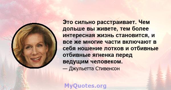 Это сильно расстраивает. Чем дольше вы живете, тем более интересная жизнь становится, и все же многие части включают в себя ношение лотков и отбивные отбивные ягненка перед ведущим человеком.