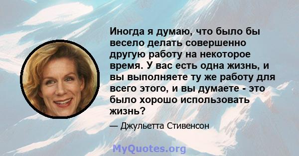 Иногда я думаю, что было бы весело делать совершенно другую работу на некоторое время. У вас есть одна жизнь, и вы выполняете ту же работу для всего этого, и вы думаете - это было хорошо использовать жизнь?