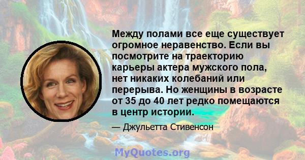 Между полами все еще существует огромное неравенство. Если вы посмотрите на траекторию карьеры актера мужского пола, нет никаких колебаний или перерыва. Но женщины в возрасте от 35 до 40 лет редко помещаются в центр