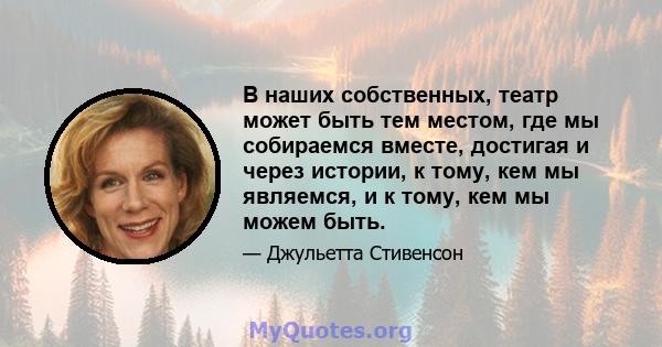 В наших собственных, театр может быть тем местом, где мы собираемся вместе, достигая и через истории, к тому, кем мы являемся, и к тому, кем мы можем быть.