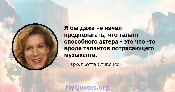 Я бы даже не начал предполагать, что талант способного актера - это что -то вроде талантов потрясающего музыканта.