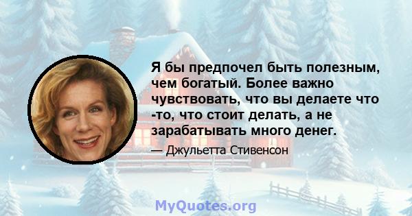 Я бы предпочел быть полезным, чем богатый. Более важно чувствовать, что вы делаете что -то, что стоит делать, а не зарабатывать много денег.