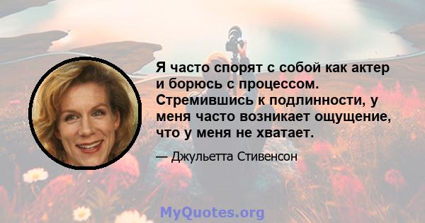 Я часто спорят с собой как актер и борюсь с процессом. Стремившись к подлинности, у меня часто возникает ощущение, что у меня не хватает.